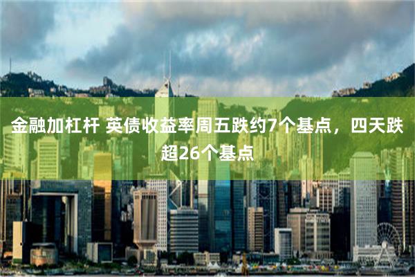 金融加杠杆 英债收益率周五跌约7个基点，四天跌超26个基点