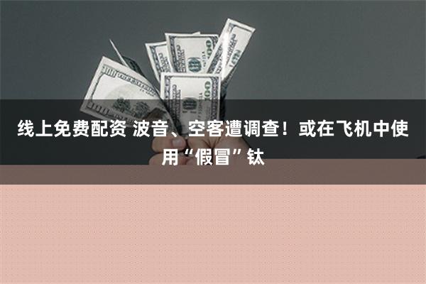 线上免费配资 波音、空客遭调查！或在飞机中使用“假冒”钛