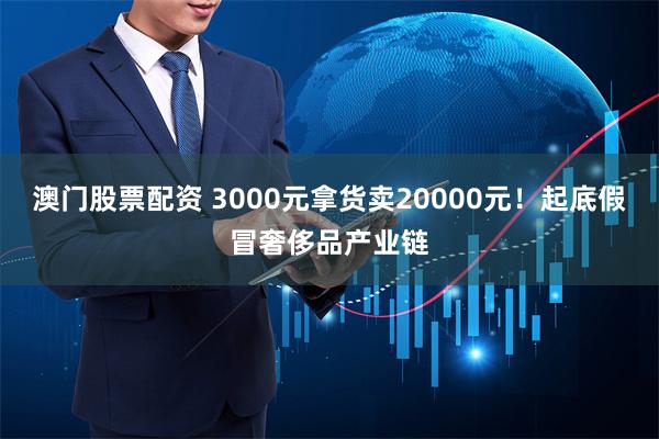 澳门股票配资 3000元拿货卖20000元！起底假冒奢侈品产业链