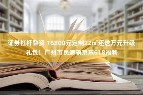 证券杠杆融资 16800元定制22㎡还送万元升级礼包！广州市民速领京东618福利