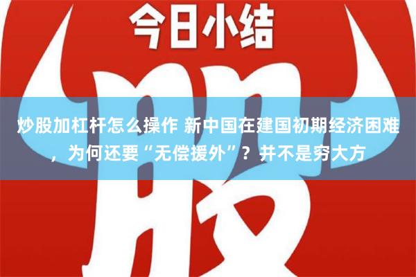 炒股加杠杆怎么操作 新中国在建国初期经济困难，为何还要“无偿援外”？并不是穷大方