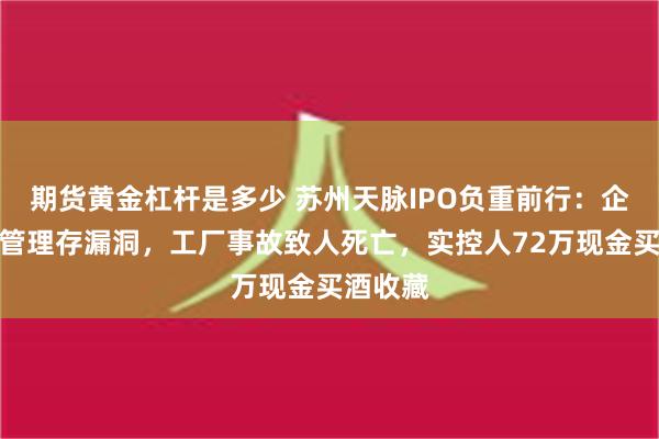 期货黄金杠杆是多少 苏州天脉IPO负重前行：企业内控管理存漏洞，工厂事故致人死亡，实控人72万现金买酒收藏