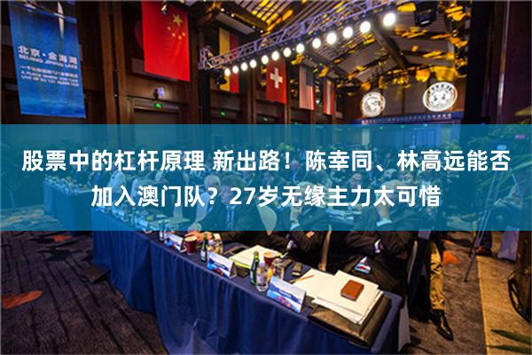 股票中的杠杆原理 新出路！陈幸同、林高远能否加入澳门队？27岁无缘主力太可惜