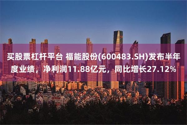 买股票杠杆平台 福能股份(600483.SH)发布半年度业绩，净利润11.88亿元，同比增长27.12%