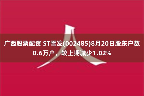 广西股票配资 ST雪发(002485)8月20日股东户数0.6万户，较上期减少1.02%