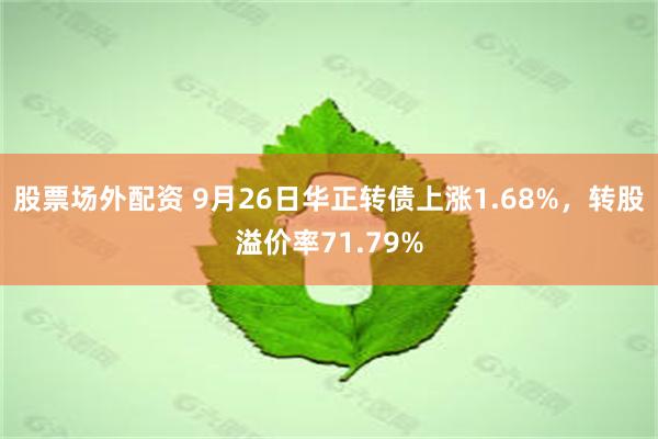 股票场外配资 9月26日华正转债上涨1.68%，转股溢价率71.79%