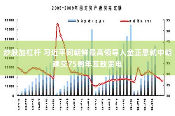 炒股加杠杆 习近平同朝鲜最高领导人金正恩就中朝建交75周年互致贺电