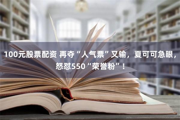 100元股票配资 再夺“人气票”又输，夏可可急眼，怒怼550“荣誉粉”！