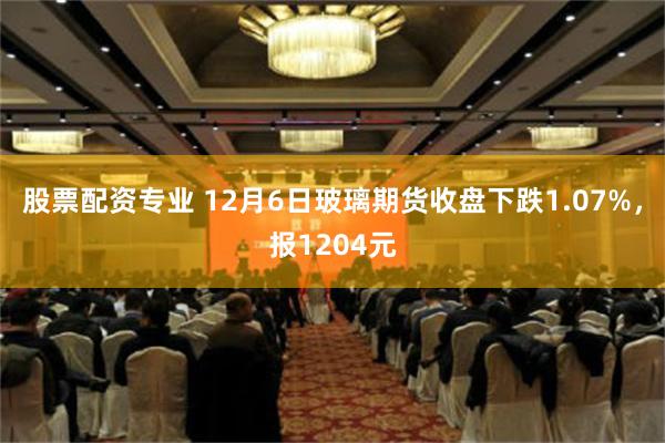 股票配资专业 12月6日玻璃期货收盘下跌1.07%，报1204元