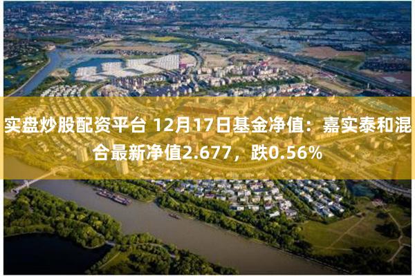 实盘炒股配资平台 12月17日基金净值：嘉实泰和混合最新净值2.677，跌0.56%