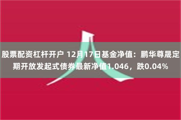 股票配资杠杆开户 12月17日基金净值：鹏华尊晟定期开放发起式债券最新净值1.046，跌0.04%