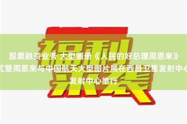 股票融资业务 大型画册《人民的好总理周恩来》首发式暨周恩来与中国航天大型图片展在西昌卫星发射中心举行