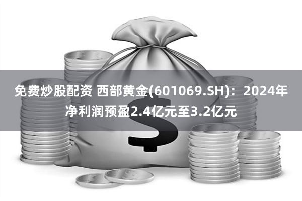 免费炒股配资 西部黄金(601069.SH)：2024年净利润预盈2.4亿元至3.2亿元